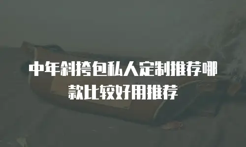 中年斜挎包私人定制推荐哪款比较好用推荐