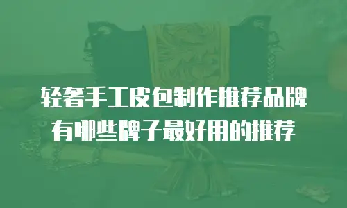 轻奢手工皮包制作推荐品牌有哪些牌子最好用的推荐