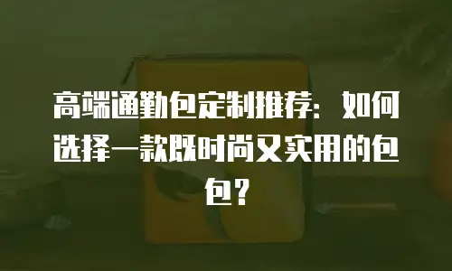 高端通勤包定制推荐：如何选择一款既时尚又实用的包包？