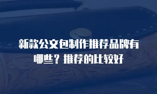 新款公文包制作推荐品牌有哪些？推荐的比较好