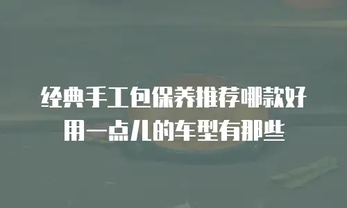 经典手工包保养推荐哪款好用一点儿的车型有那些
