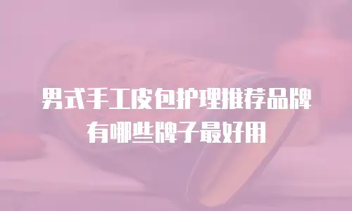 男式手工皮包护理推荐品牌有哪些牌子最好用