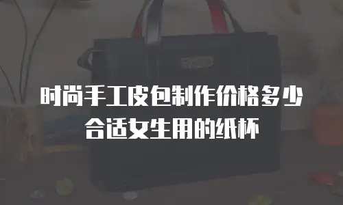 时尚手工皮包制作价格多少合适女生用的纸杯
