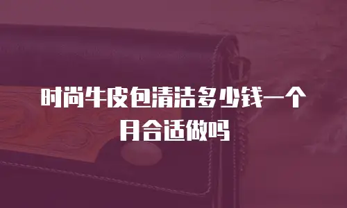 时尚牛皮包清洁多少钱一个月合适做吗