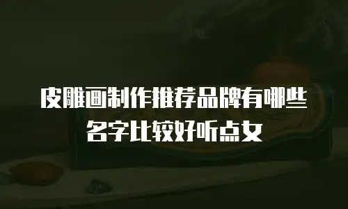 皮雕画制作推荐品牌有哪些名字比较好听点女