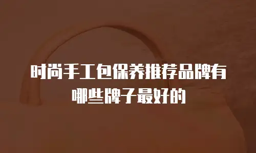 时尚手工包保养推荐品牌有哪些牌子最好的