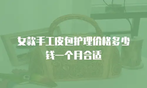 女款手工皮包护理价格多少钱一个月合适