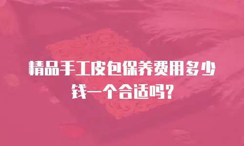 精品手工皮包保养费用多少钱一个合适吗？
