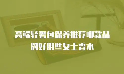 高端轻奢包保养推荐哪款品牌好用些女士香水