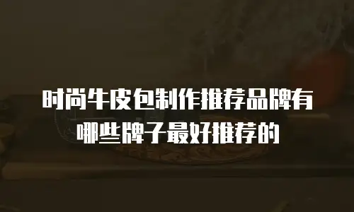 时尚牛皮包制作推荐品牌有哪些牌子最好推荐的