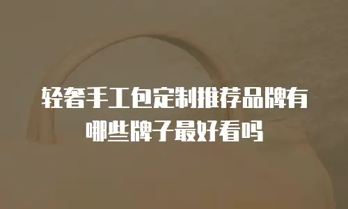 轻奢手工包定制推荐品牌有哪些牌子最好看吗