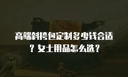 高端斜挎包定制多少钱合适？女士用品怎么选？