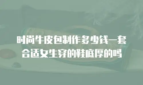 时尚牛皮包制作多少钱一套合适女生穿的鞋底厚的吗