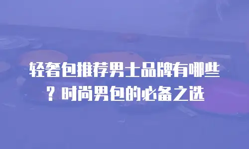 轻奢包推荐男士品牌有哪些？时尚男包的必备之选