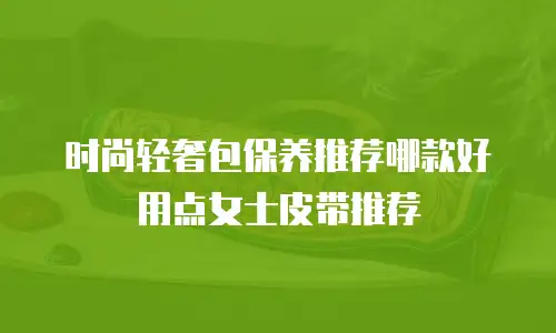 时尚轻奢包保养推荐哪款好用点女士皮带推荐