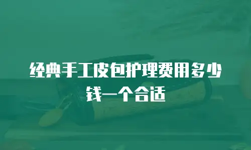 经典手工皮包护理费用多少钱一个合适
