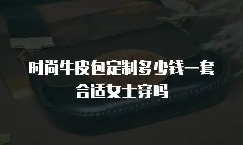 时尚牛皮包定制多少钱一套合适女士穿吗