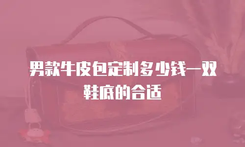 男款牛皮包定制多少钱一双鞋底的合适