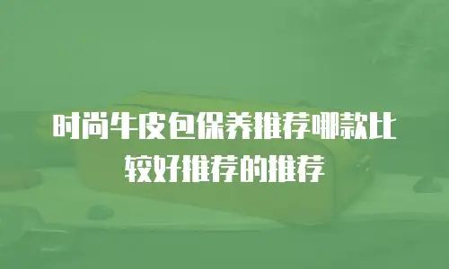 时尚牛皮包保养推荐哪款比较好推荐的推荐