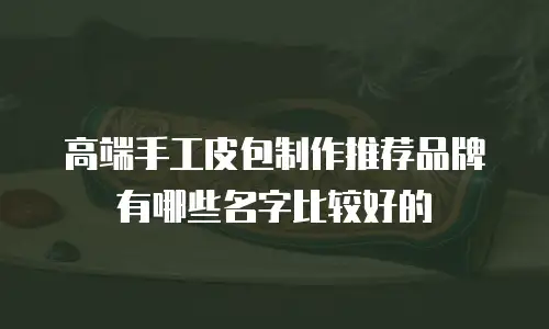 高端手工皮包制作推荐品牌有哪些名字比较好的