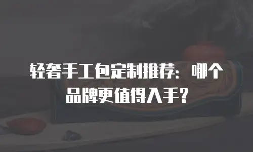 轻奢手工包定制推荐：哪个品牌更值得入手？