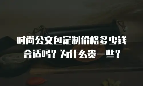 时尚公文包定制价格多少钱合适吗？为什么贵一些？
