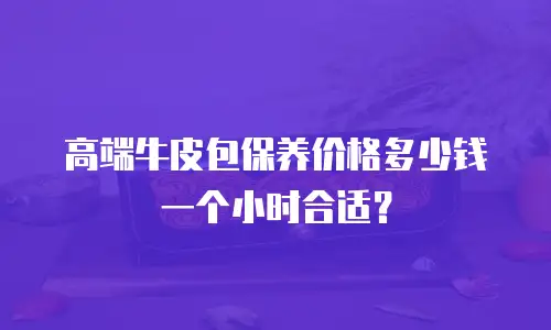 高端牛皮包保养价格多少钱一个小时合适？