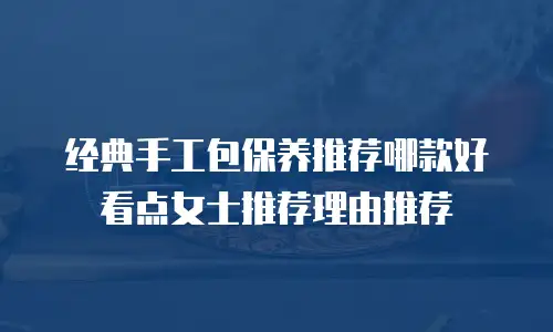经典手工包保养推荐哪款好看点女士推荐理由推荐