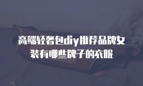 高端轻奢包diy推荐品牌女装有哪些牌子的衣服