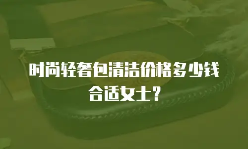 时尚轻奢包清洁价格多少钱合适女士？