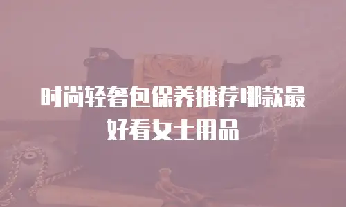时尚轻奢包保养推荐哪款最好看女士用品