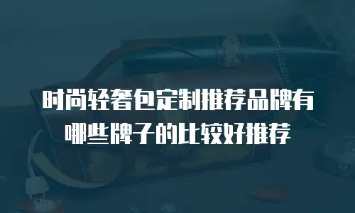 时尚轻奢包定制推荐品牌有哪些牌子的比较好推荐