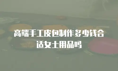 高端手工皮包制作多少钱合适女士用品吗