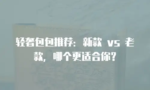 轻奢包包推荐：新款 vs 老款，哪个更适合你？