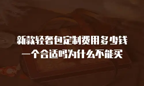 新款轻奢包定制费用多少钱一个合适吗为什么不能买
