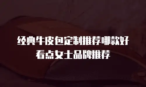 经典牛皮包定制推荐哪款好看点女士品牌推荐