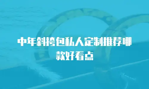 中年斜挎包私人定制推荐哪款好看点