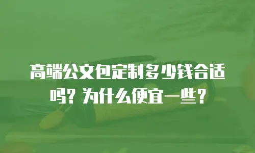 高端公文包定制多少钱合适吗？为什么便宜一些？