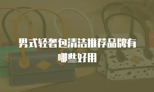 男式轻奢包清洁推荐品牌有哪些好用