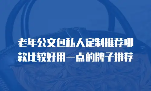 老年公文包私人定制推荐哪款比较好用一点的牌子推荐