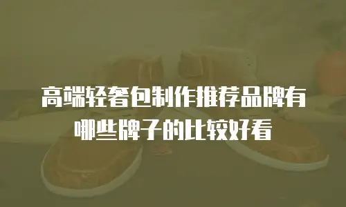高端轻奢包制作推荐品牌有哪些牌子的比较好看