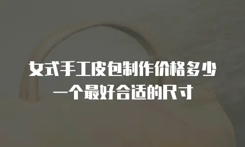 女式手工皮包制作价格多少一个最好合适的尺寸