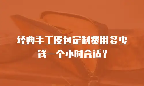 经典手工皮包定制费用多少钱一个小时合适？