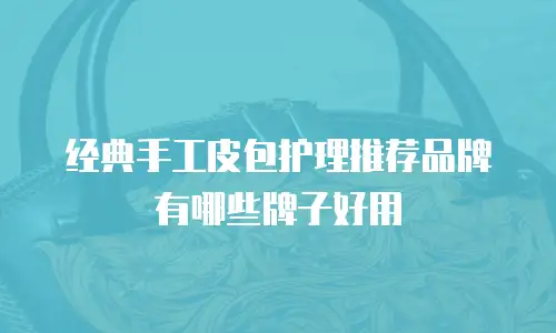 经典手工皮包护理推荐品牌有哪些牌子好用