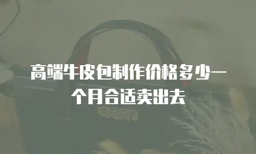 高端牛皮包制作价格多少一个月合适卖出去
