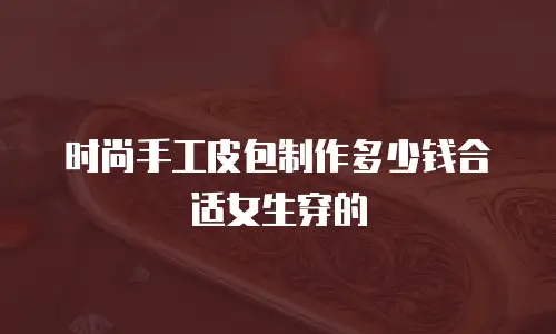 时尚手工皮包制作多少钱合适女生穿的