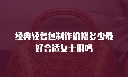 经典轻奢包制作价格多少最好合适女士用吗