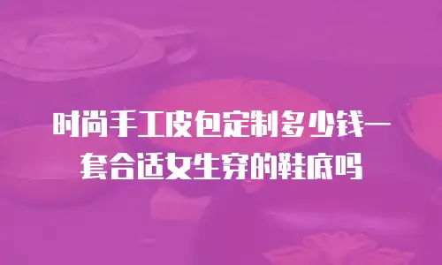 时尚手工皮包定制多少钱一套合适女生穿的鞋底吗