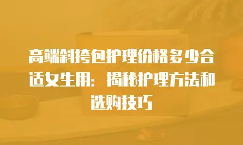 高端斜挎包护理价格多少合适女生用：揭秘护理方法和选购技巧