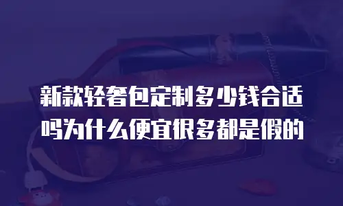 新款轻奢包定制多少钱合适吗为什么便宜很多都是假的